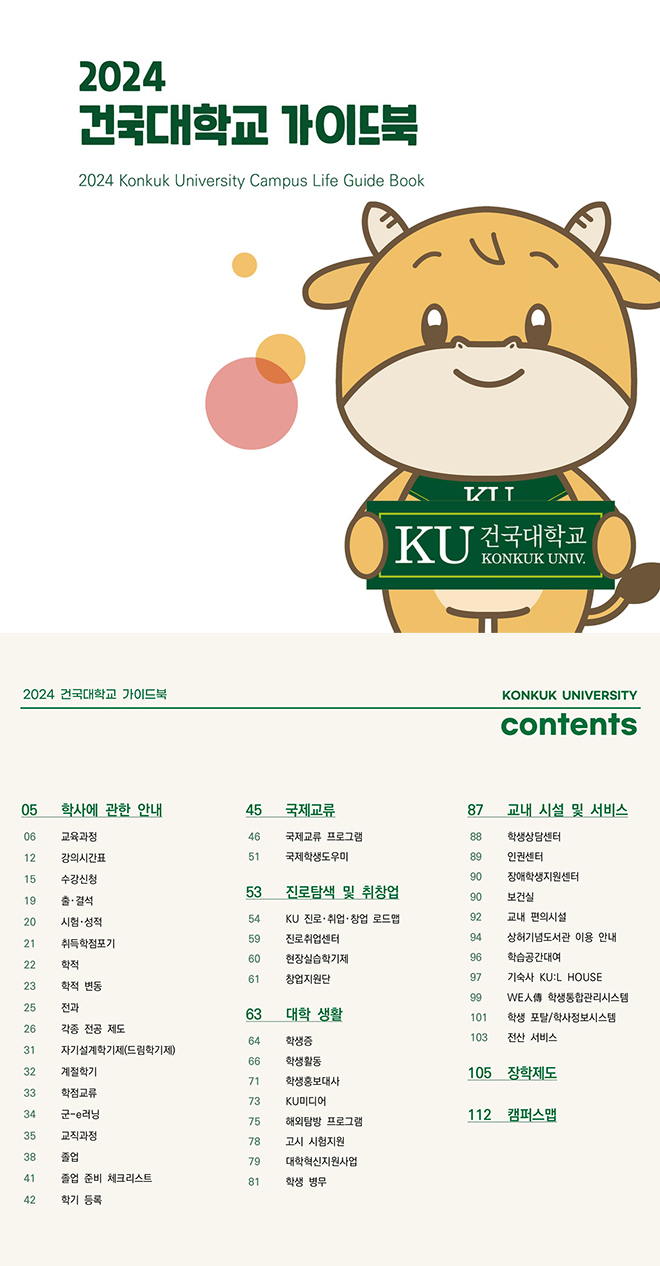  2024 건국대학교 가이드북 2024 Konkuk University Campus Life Guide Book 2024 건국대학교 가이드북 TZT T KU 전국대학교 KONKUK UNIV. KONKUK UNIVERSITY contents 05 학사에 관한 안내 45 국제교류 87 교내 시설 및 서비스 06 교육과정 46 국제교류 프로그램 88 학생상담센터 12 강의시간표 51 국제학생도우미 89 인권센터 15 수강신청 90 장애학생지원센터 53 진로탐색 및 취창업 19 출·결석 90 보건실 20 시험성적 54 KU 진로·취업·창업 로드맵 92 교내 편의시설 59 진로취업센터 94 상허기념도서관 이용 안내 21 취득학점포기 60 32 42 2 2 2 2 5 8 8 8 8 8 8 현장실습학기제 96 학습공간대여 22 학적 61 창업지원단 97 기숙사 KU:L HOUSE 23 학적 변동 99 WEA학생통합관리시스템 25 전과 63 대학 생활 101 학생 포탈/학사정보시스템 26 각종 전공 제도 64 학생증 103 전산 서비스 31 자기설계학기제(드림학기제) 66 학생활동 계절학기 105 장학제도 71 학생홍보대사 33 34 35 학점교류 군-러닝 교직과정 73 KU미디어 112 캠퍼스맵 75 해외탐방 프로그램 78 고시 시험지원 38 졸업 79 대학혁신지원사업 41 졸업 준비 체크리스트 81 학생 병무 학기 등록